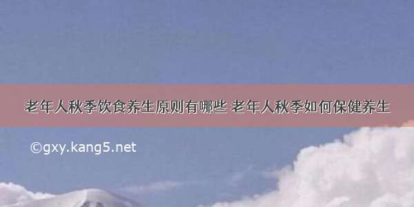 老年人秋季饮食养生原则有哪些 老年人秋季如何保健养生