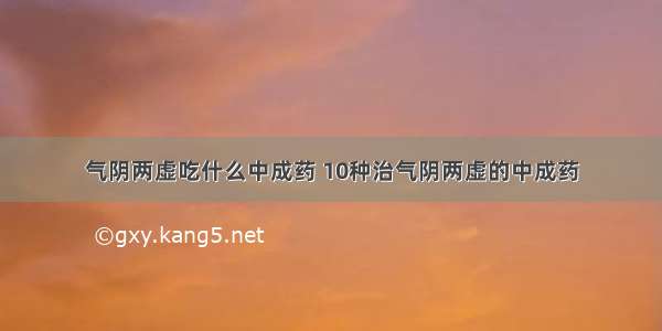 气阴两虚吃什么中成药 10种治气阴两虚的中成药