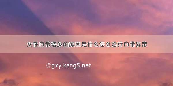 女性白带增多的原因是什么怎么治疗白带异常