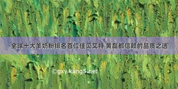 全球十大羊奶粉排名首位佳贝艾特 黄磊都信赖的品质之选