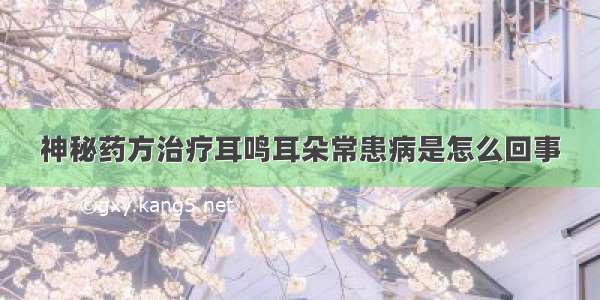 神秘药方治疗耳鸣耳朵常患病是怎么回事