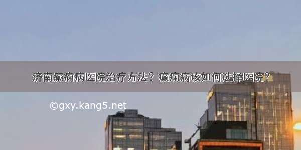 济南癫痫病医院治疗方法？癫痫病该如何选择医院？