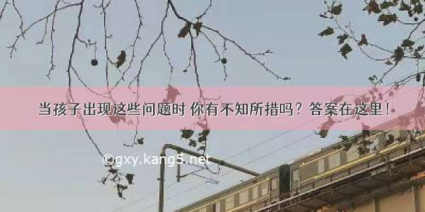 当孩子出现这些问题时 你有不知所措吗？答案在这里！