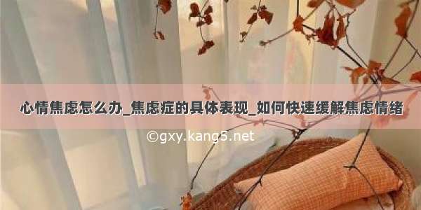 心情焦虑怎么办_焦虑症的具体表现_如何快速缓解焦虑情绪