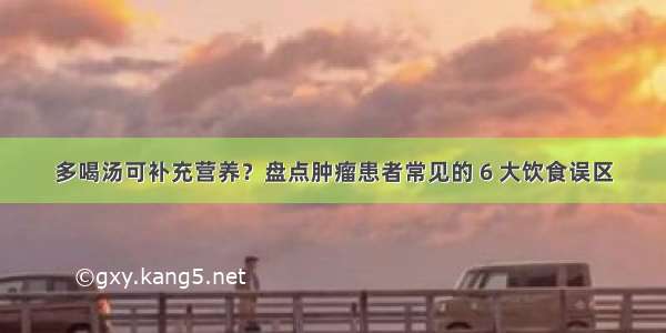 多喝汤可补充营养？盘点肿瘤患者常见的 6 大饮食误区