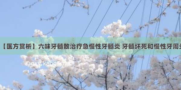 【医方赏析】六味牙髓散治疗急慢性牙髓炎 牙髓坏死和慢性牙周炎