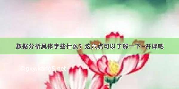 数据分析具体学些什么？这六点可以了解一下—开课吧