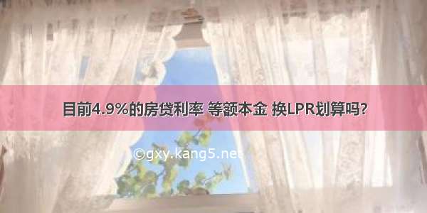 目前4.9%的房贷利率 等额本金 换LPR划算吗？