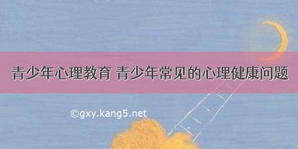 青少年心理教育 青少年常见的心理健康问题