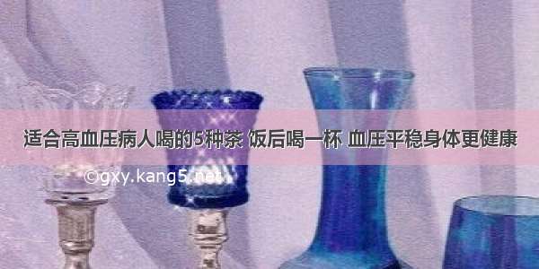 适合高血压病人喝的5种茶 饭后喝一杯 血压平稳身体更健康