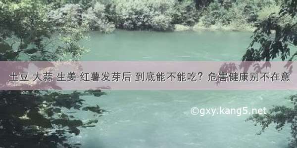 土豆 大蒜 生姜 红薯发芽后 到底能不能吃？危害健康别不在意