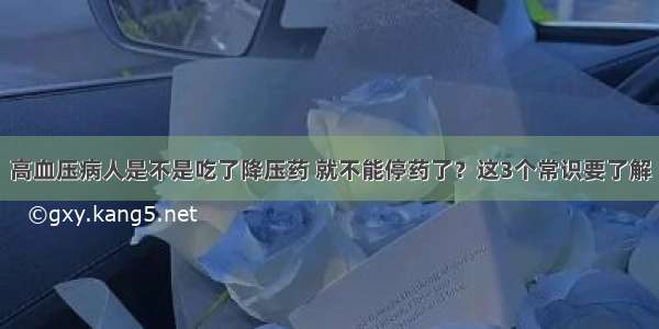 高血压病人是不是吃了降压药 就不能停药了？这3个常识要了解