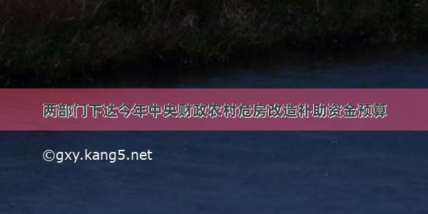 两部门下达今年中央财政农村危房改造补助资金预算