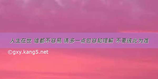 人生在世 谁都不容易 请多一点包容和理解 不要彼此为难