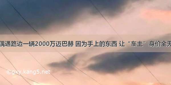 偶遇路边一辆2000万迈巴赫 因为手上的东西 让“车主”身价全无