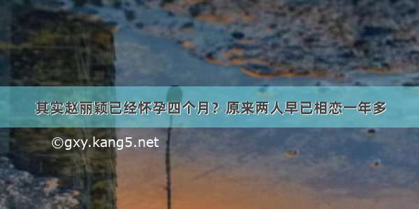 其实赵丽颖已经怀孕四个月？原来两人早已相恋一年多