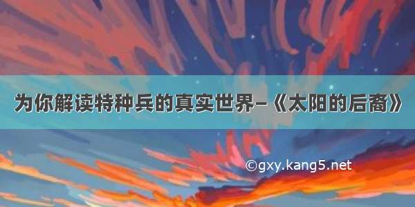 为你解读特种兵的真实世界—《太阳的后裔》