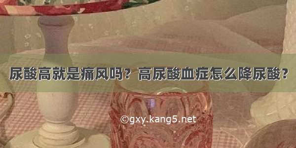 尿酸高就是痛风吗？高尿酸血症怎么降尿酸？