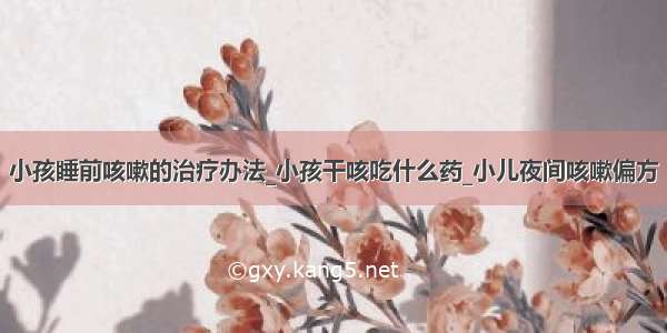 小孩睡前咳嗽的治疗办法_小孩干咳吃什么药_小儿夜间咳嗽偏方