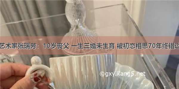 艺术家张瑞芳：10岁丧父 一生三婚未生育 被初恋相思70年终错过