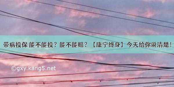 带病投保 能不能投？能不能赔？【康宁终身】今天给你说清楚！