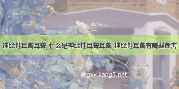 神经性耳聋耳聋_什么是神经性耳聋耳聋_神经性耳聋有哪些危害