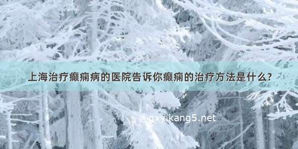 上海治疗癫痫病的医院告诉你癫痫的治疗方法是什么?