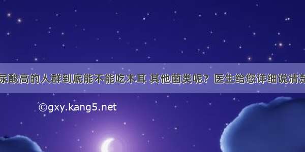 尿酸高的人群到底能不能吃木耳 其他菌类呢？医生给您详细说清楚