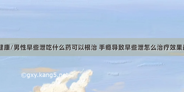 84健康/男性早些泄吃什么药可以根治 手瘾导致早些泄怎么治疗效果最好