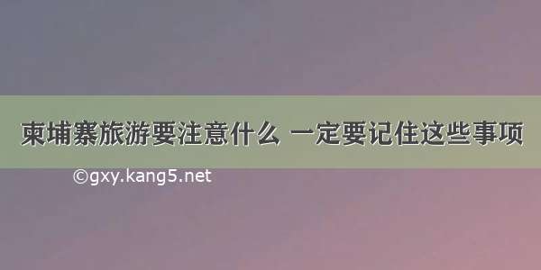 柬埔寨旅游要注意什么 一定要记住这些事项