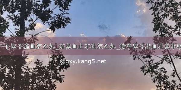 一个鼻子流血怎么办_流鼻血止不住怎么办_秋季鼻子出血注意事项