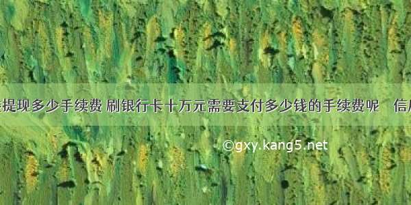 10万块钱提现多少手续费 刷银行卡十万元需要支付多少钱的手续费呢 – 信用卡刷卡 