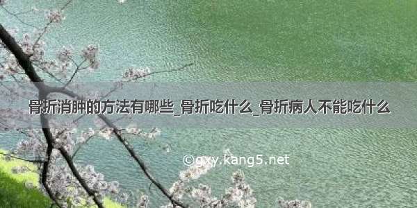 骨折消肿的方法有哪些_骨折吃什么_骨折病人不能吃什么