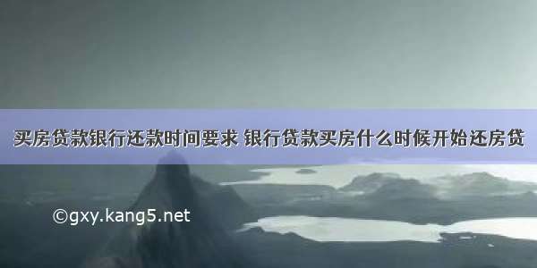 买房贷款银行还款时间要求 银行贷款买房什么时候开始还房贷