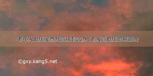 ​老年人血压突然升高该怎么办_老人高血压如何调理