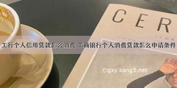 工行个人信用贷款怎么消费 工商银行个人消费贷款怎么申请条件