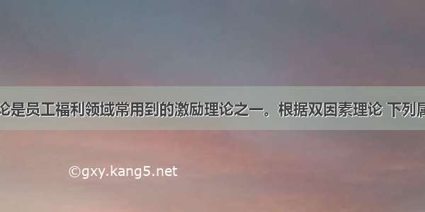 双因素理论是员工福利领域常用到的激励理论之一。根据双因素理论 下列属于“激励