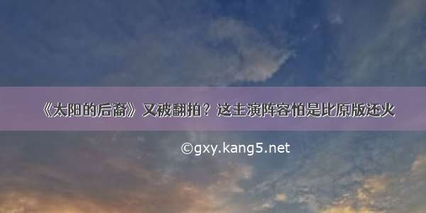 《太阳的后裔》又被翻拍？这主演阵容怕是比原版还火