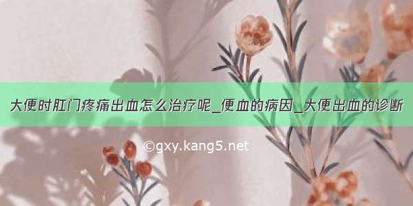 大便时肛门疼痛出血怎么治疗呢_便血的病因_大便出血的诊断