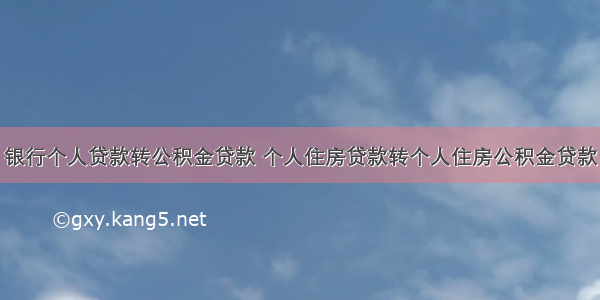 银行个人贷款转公积金贷款 个人住房贷款转个人住房公积金贷款