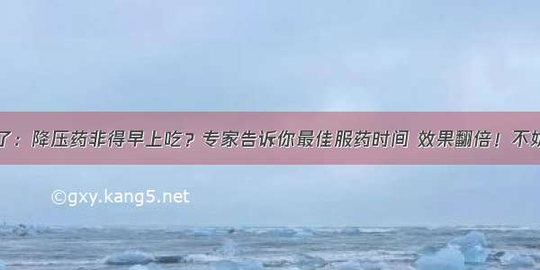 注意了：降压药非得早上吃？专家告诉你最佳服药时间 效果翻倍！不妨一看