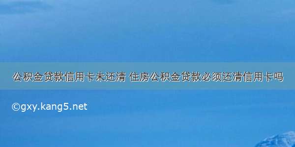 公积金贷款信用卡未还清 住房公积金贷款必须还清信用卡吗