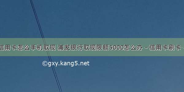 浦发信用卡怎么手机取现 浦发银行取现限额5000怎么办 – 信用卡刷卡 – 前端