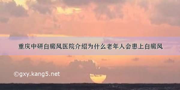 重庆中研白癜风医院介绍为什么老年人会患上白癜风