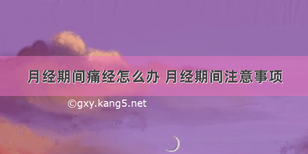 月经期间痛经怎么办 月经期间注意事项