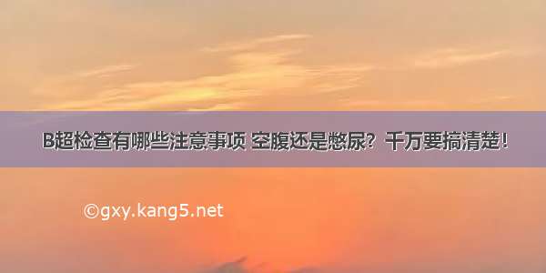 B超检查有哪些注意事项 空腹还是憋尿？千万要搞清楚！