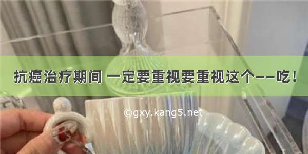 抗癌治疗期间 一定要重视要重视这个——吃！