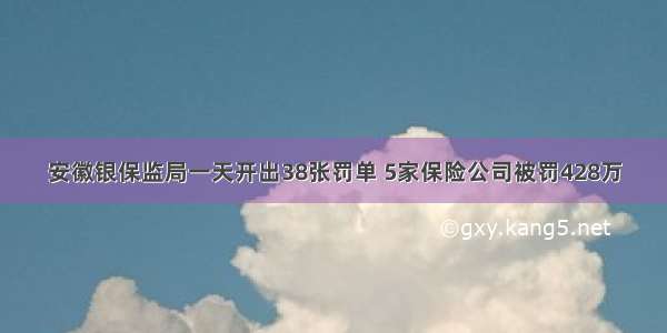 安徽银保监局一天开出38张罚单 5家保险公司被罚428万