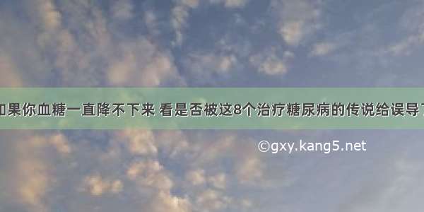 如果你血糖一直降不下来 看是否被这8个治疗糖尿病的传说给误导了