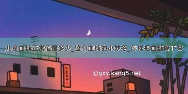 儿童血糖正常值是多少_监测血糖的小妙招_怎样把血糖降下来